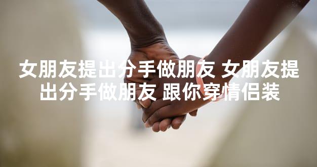 女朋友提出分手做朋友 女朋友提出分手做朋友 跟你穿情侣装